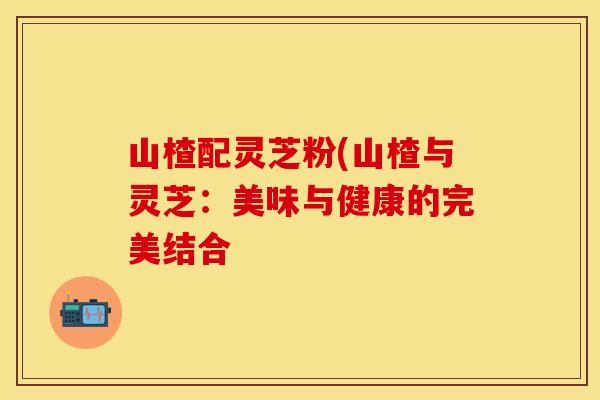 山楂配灵芝粉(山楂与灵芝：美味与健康的完美结合
