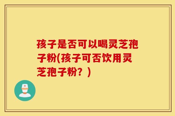 孩子是否可以喝灵芝孢子粉(孩子可否饮用灵芝孢子粉？)
