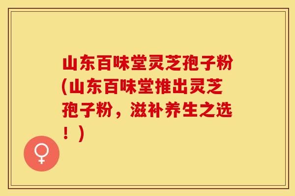 山东百味堂灵芝孢子粉(山东百味堂推出灵芝孢子粉，滋补养生之选！)