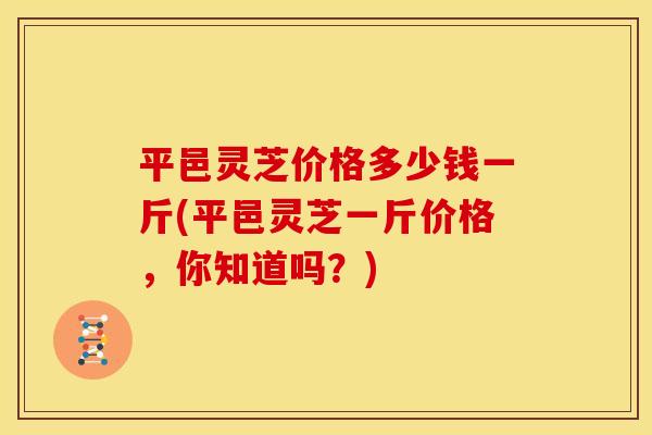 平邑灵芝价格多少钱一斤(平邑灵芝一斤价格，你知道吗？)