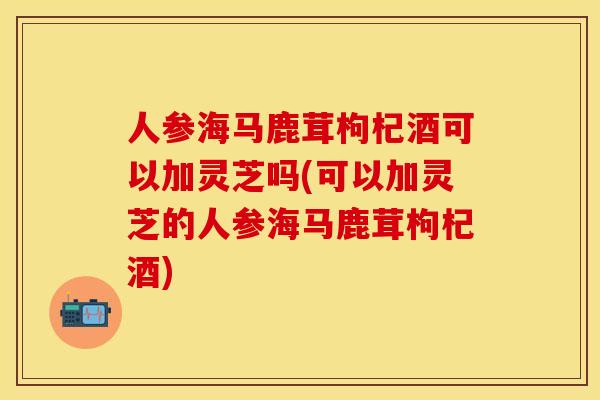 人参海马鹿茸枸杞酒可以加灵芝吗(可以加灵芝的人参海马鹿茸枸杞酒)