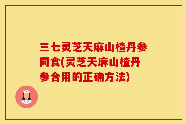 三七灵芝天麻山楂丹参同食(灵芝天麻山楂丹参合用的正确方法)