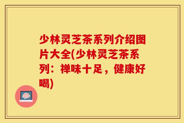 少林灵芝茶系列介绍图片大全(少林灵芝茶系列：禅味十足，健康好喝)