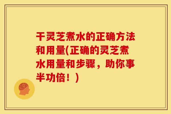 干灵芝煮水的正确方法和用量(正确的灵芝煮水用量和步骤，助你事半功倍！)