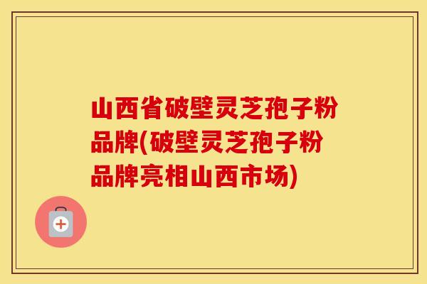 山西省破壁灵芝孢子粉品牌(破壁灵芝孢子粉品牌亮相山西市场)