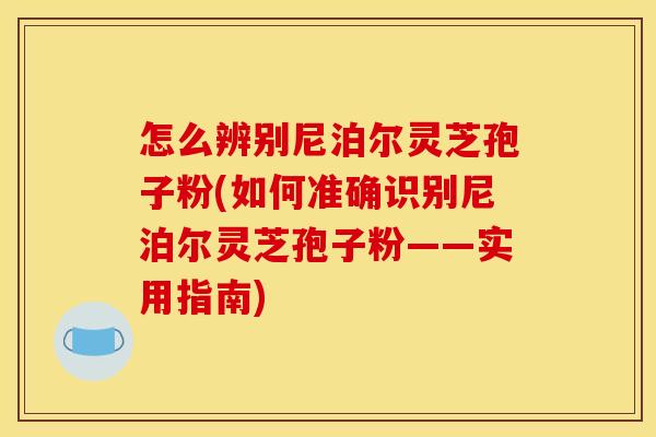 怎么辨别尼泊尔灵芝孢子粉(如何准确识别尼泊尔灵芝孢子粉——实用指南)