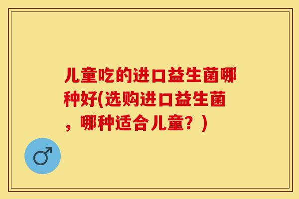儿童吃的进口益生菌哪种好(选购进口益生菌，哪种适合儿童？)