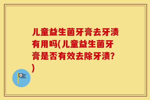 儿童益生菌牙膏去牙渍有用吗(儿童益生菌牙膏是否有效去除牙渍？)