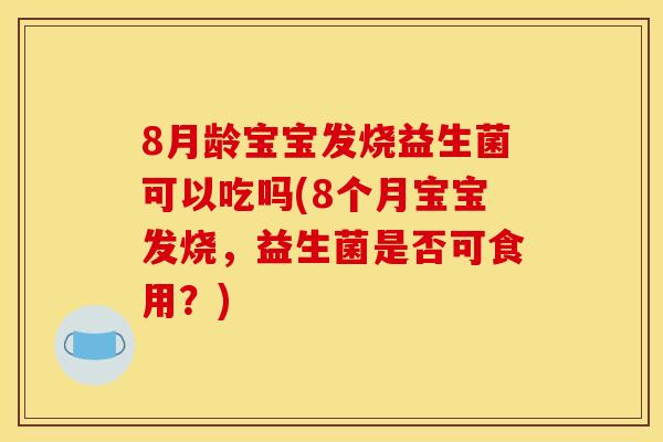 8月龄宝宝发烧益生菌可以吃吗(8个月宝宝发烧，益生菌是否可食用？)