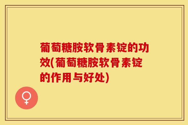 葡萄糖胺软骨素锭的功效(葡萄糖胺软骨素锭的作用与好处)