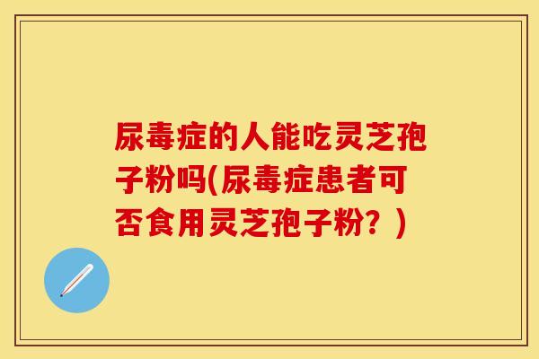 尿毒症的人能吃灵芝孢子粉吗(尿毒症患者可否食用灵芝孢子粉？)