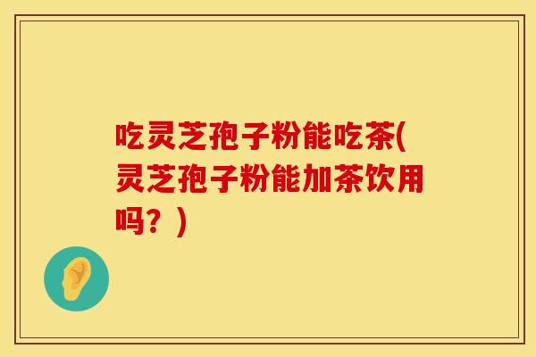 吃灵芝孢子粉能吃茶(灵芝孢子粉能加茶饮用吗？)
