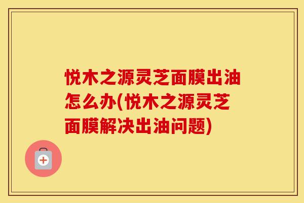 悦木之源灵芝面膜出油怎么办(悦木之源灵芝面膜解决出油问题)