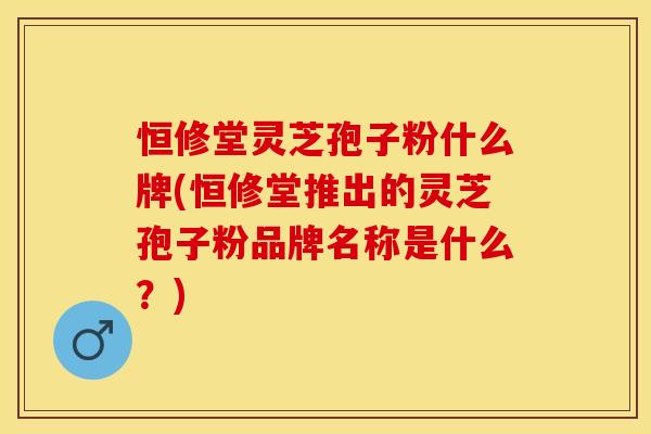 恒修堂灵芝孢子粉什么牌(恒修堂推出的灵芝孢子粉品牌名称是什么？)
