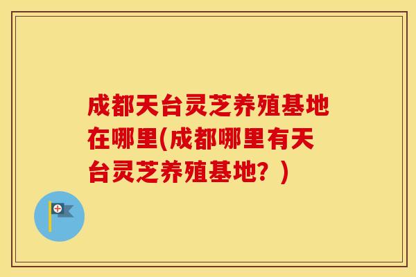 成都天台灵芝养殖基地在哪里(成都哪里有天台灵芝养殖基地？)