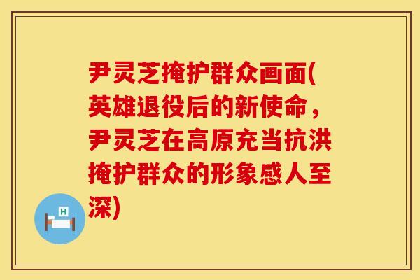 尹灵芝掩护群众画面(英雄退役后的新使命，尹灵芝在高原充当抗洪掩护群众的形象感人至深)