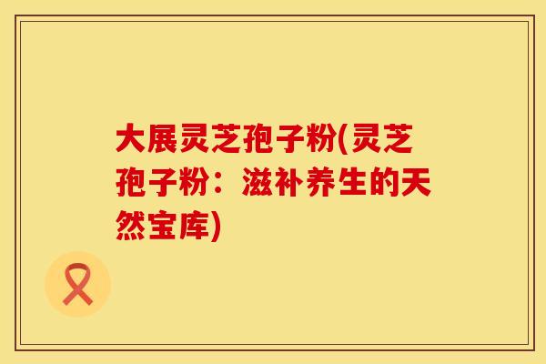 大展灵芝孢子粉(灵芝孢子粉：滋补养生的天然宝库)