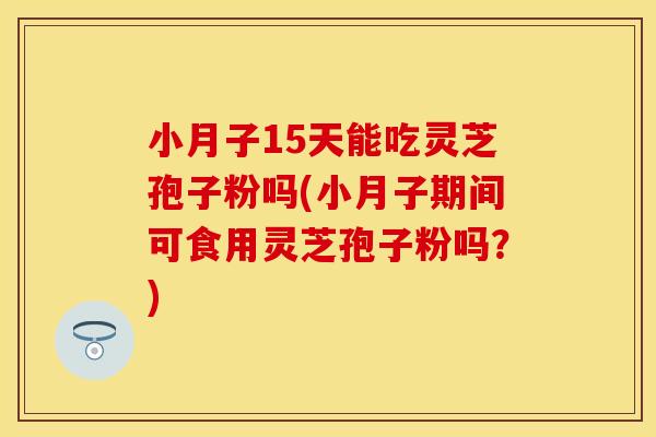 小月子15天能吃灵芝孢子粉吗(小月子期间可食用灵芝孢子粉吗？)
