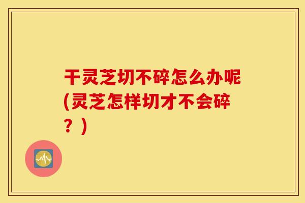 干灵芝切不碎怎么办呢(灵芝怎样切才不会碎？)