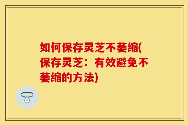 如何保存灵芝不萎缩(保存灵芝：有效避免不萎缩的方法)