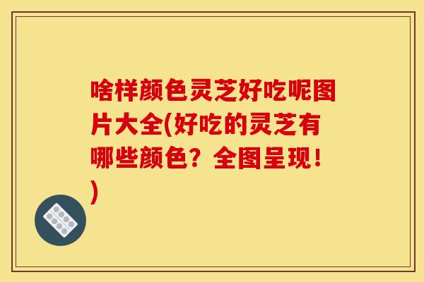 啥样颜色灵芝好吃呢图片大全(好吃的灵芝有哪些颜色？全图呈现！)