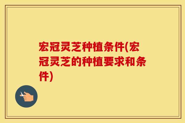 宏冠灵芝种植条件(宏冠灵芝的种植要求和条件)