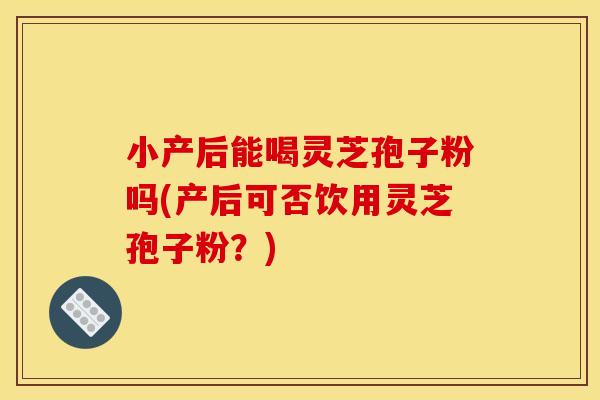 小产后能喝灵芝孢子粉吗(产后可否饮用灵芝孢子粉？)