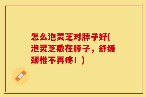 怎么泡灵芝对脖子好(泡灵芝敷在脖子，舒缓颈椎不再疼！)