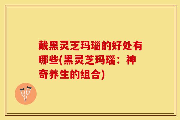 戴黑灵芝玛瑙的好处有哪些(黑灵芝玛瑙：神奇养生的组合)