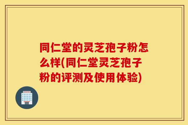 同仁堂的灵芝孢子粉怎么样(同仁堂灵芝孢子粉的评测及使用体验)