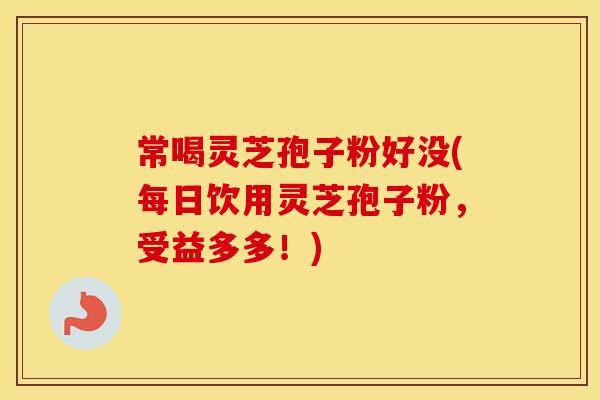 常喝灵芝孢子粉好没(每日饮用灵芝孢子粉，受益多多！)