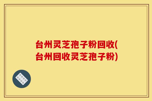 台州灵芝孢子粉回收(台州回收灵芝孢子粉)