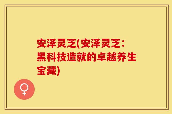 安泽灵芝(安泽灵芝：黑科技造就的卓越养生宝藏)