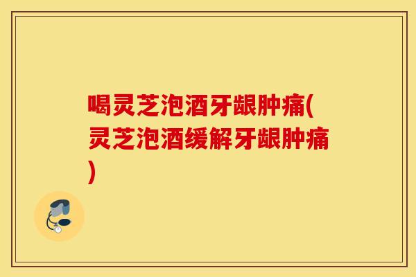 喝灵芝泡酒牙龈肿痛(灵芝泡酒缓解牙龈肿痛)