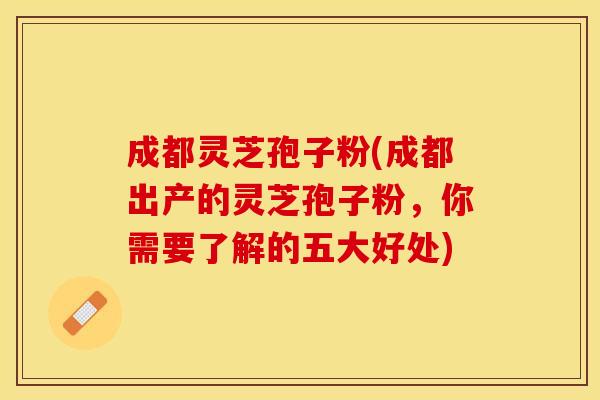 成都灵芝孢子粉(成都出产的灵芝孢子粉，你需要了解的五大好处)