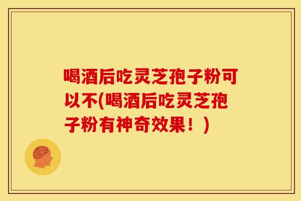 喝酒后吃灵芝孢子粉可以不(喝酒后吃灵芝孢子粉有神奇效果！)
