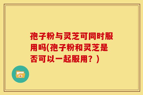 孢子粉与灵芝可同时服用吗(孢子粉和灵芝是否可以一起服用？)