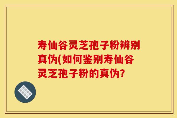 寿仙谷灵芝孢子粉辨别真伪(如何鉴别寿仙谷灵芝孢子粉的真伪？