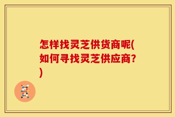 怎样找灵芝供货商呢(如何寻找灵芝供应商？)