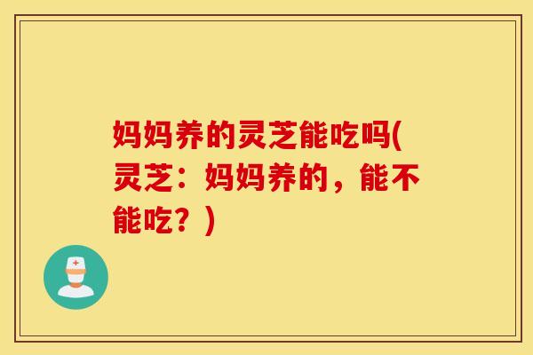 妈妈养的灵芝能吃吗(灵芝：妈妈养的，能不能吃？)