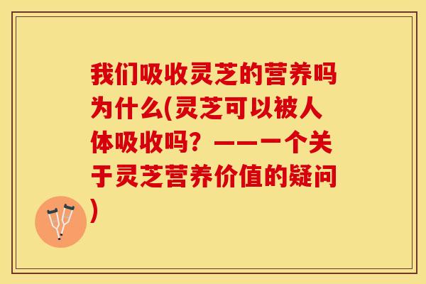 我们吸收灵芝的营养吗为什么(灵芝可以被人体吸收吗？——一个关于灵芝营养价值的疑问)