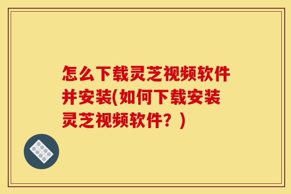 怎么下载灵芝视频软件并安装(如何下载安装灵芝视频软件？)