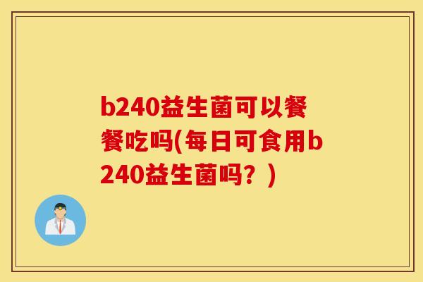 b240益生菌可以餐餐吃吗(每日可食用b240益生菌吗？)