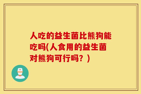 人吃的益生菌比熊狗能吃吗(人食用的益生菌对熊狗可行吗？)