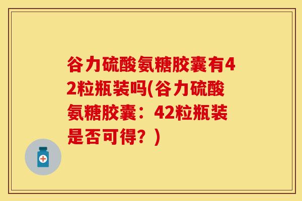 谷力硫酸氨糖胶囊有42粒瓶装吗(谷力硫酸氨糖胶囊：42粒瓶装是否可得？)