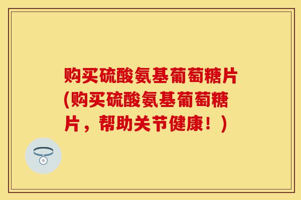 购买硫酸氨基葡萄糖片(购买硫酸氨基葡萄糖片，帮助关节健康！)