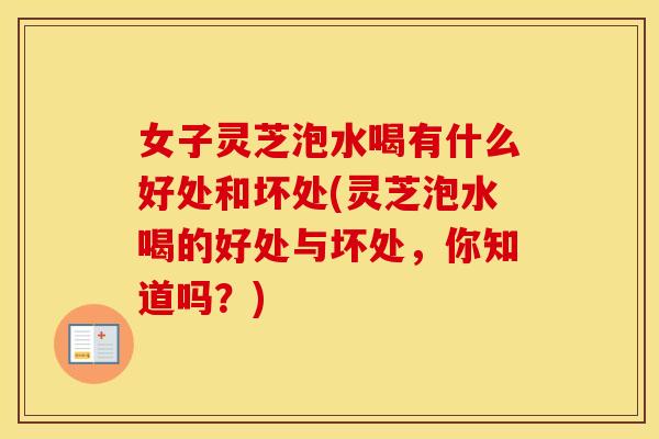 女子灵芝泡水喝有什么好处和坏处(灵芝泡水喝的好处与坏处，你知道吗？)