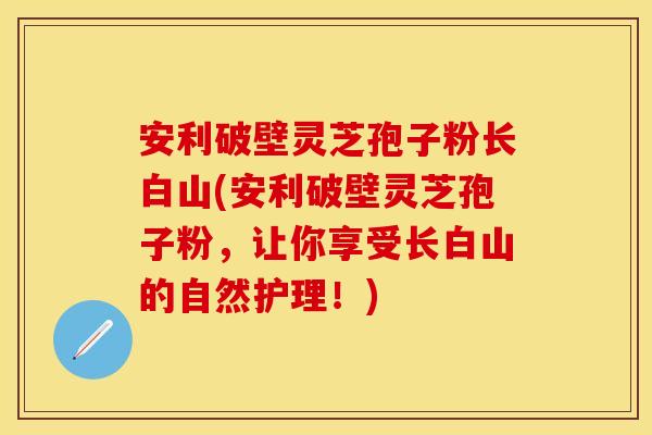 安利破壁灵芝孢子粉长白山(安利破壁灵芝孢子粉，让你享受长白山的自然护理！)