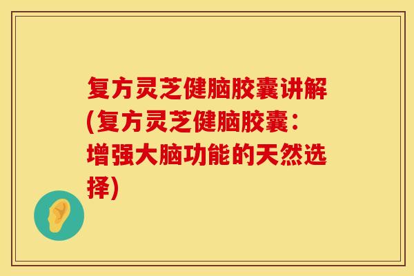 复方灵芝健脑胶囊讲解(复方灵芝健脑胶囊：增强大脑功能的天然选择)