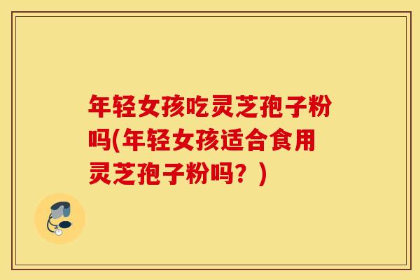 年轻女孩吃灵芝孢子粉吗(年轻女孩适合食用灵芝孢子粉吗？)